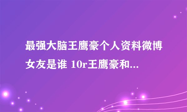 最强大脑王鹰豪个人资料微博女友是谁 10r王鹰豪和贾立平谁更厉害