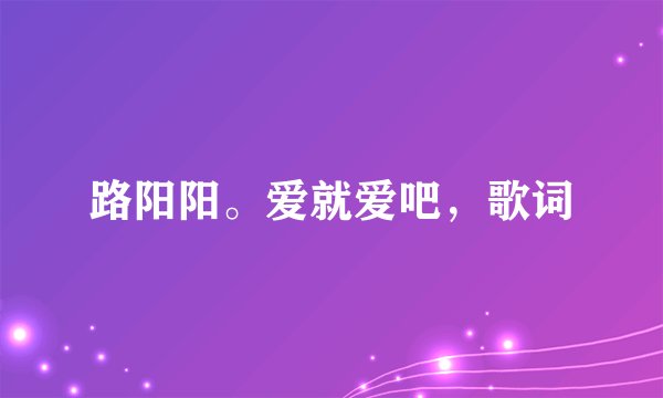 路阳阳。爱就爱吧，歌词