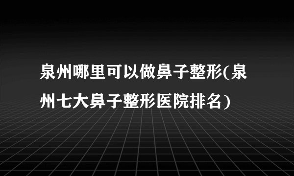 泉州哪里可以做鼻子整形(泉州七大鼻子整形医院排名)