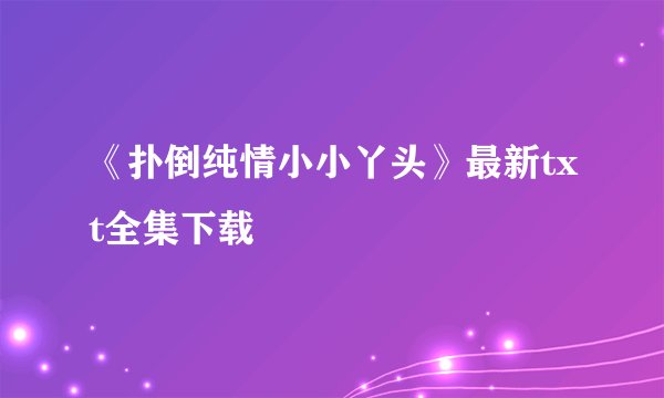《扑倒纯情小小丫头》最新txt全集下载