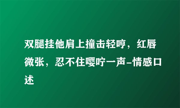 双腿挂他肩上撞击轻哼，红唇微张，忍不住嘤咛一声-情感口述