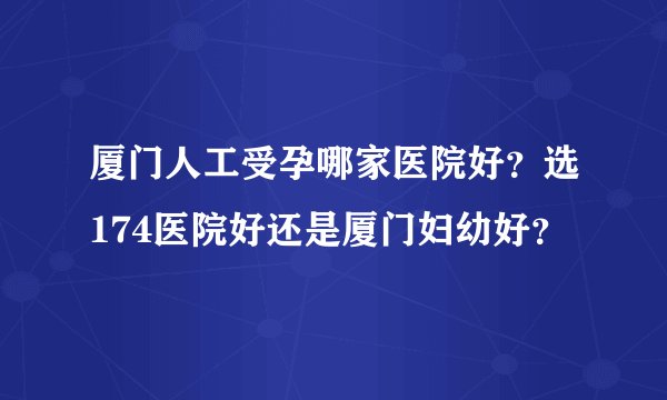 厦门人工受孕哪家医院好？选174医院好还是厦门妇幼好？