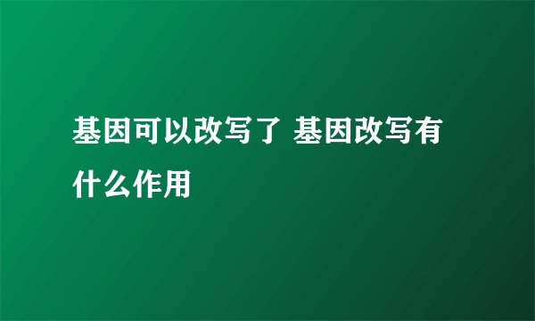 基因可以改写了 基因改写有什么作用