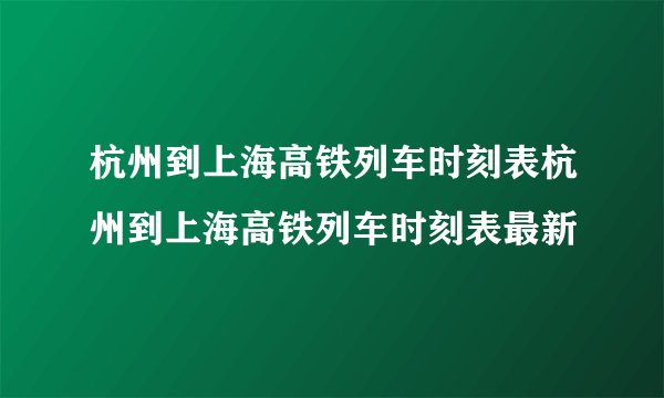 杭州到上海高铁列车时刻表杭州到上海高铁列车时刻表最新