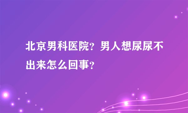 北京男科医院？男人想尿尿不出来怎么回事？