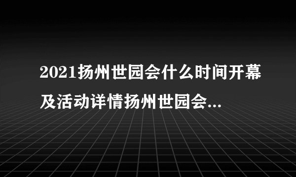 2021扬州世园会什么时间开幕及活动详情扬州世园会门票多少钱