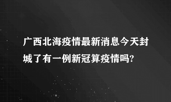广西北海疫情最新消息今天封城了有一例新冠算疫情吗?