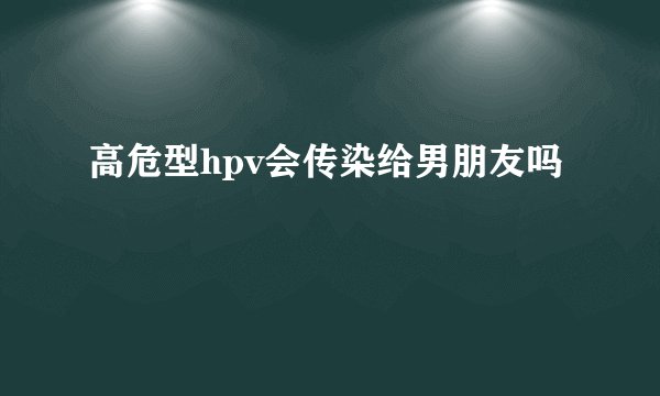 高危型hpv会传染给男朋友吗