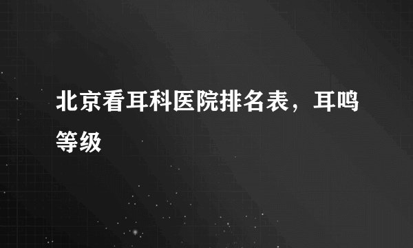北京看耳科医院排名表，耳鸣等级