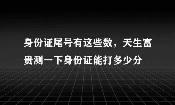 身份证尾号有这些数，天生富贵测一下身份证能打多少分