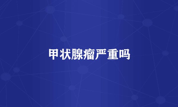 甲状腺瘤严重吗