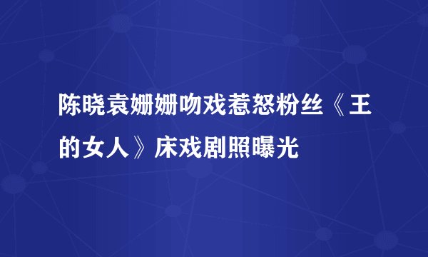 陈晓袁姗姗吻戏惹怒粉丝《王的女人》床戏剧照曝光
