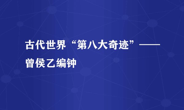 古代世界“第八大奇迹”——曾侯乙编钟