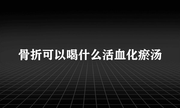 骨折可以喝什么活血化瘀汤