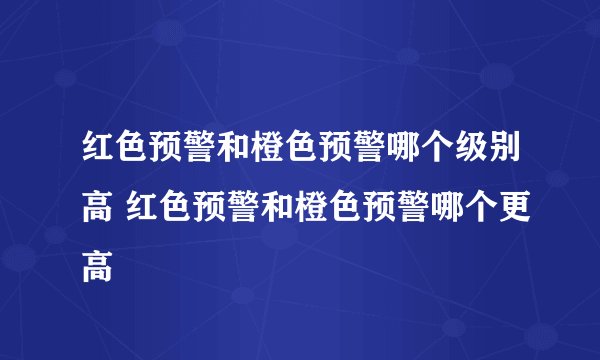 红色预警和橙色预警哪个级别高 红色预警和橙色预警哪个更高