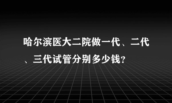 哈尔滨医大二院做一代、二代、三代试管分别多少钱？