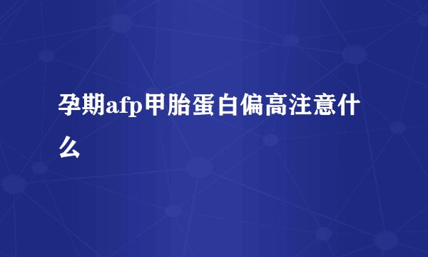 孕期afp甲胎蛋白偏高注意什么