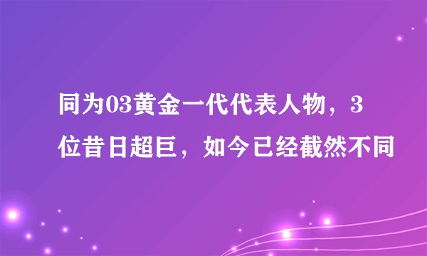 同为03黄金一代代表人物，3位昔日超巨，如今已经截然不同