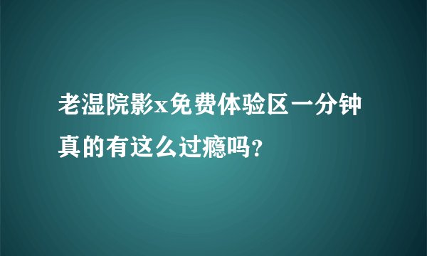 老湿院影x免费体验区一分钟真的有这么过瘾吗？