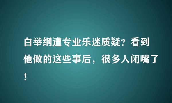 白举纲遭专业乐迷质疑?看到他做的这些事后,很多人闭嘴了!