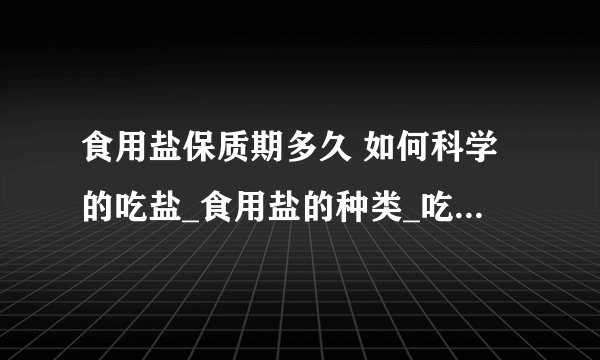 食用盐保质期多久 如何科学的吃盐_食用盐的种类_吃多了盐的危害