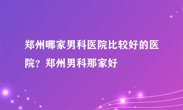 郑州哪家男科医院比较好的医院？郑州男科那家好