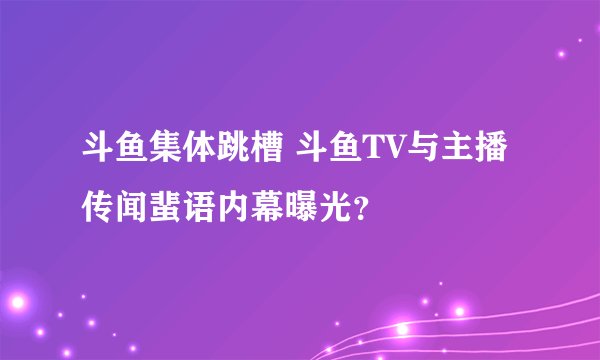 斗鱼集体跳槽 斗鱼TV与主播传闻蜚语内幕曝光？