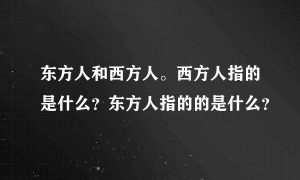 东方人和西方人。西方人指的是什么?东方人指的的是什么?