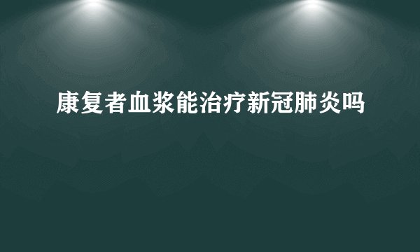 康复者血浆能治疗新冠肺炎吗