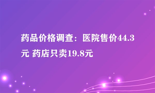 药品价格调查：医院售价44.3元 药店只卖19.8元