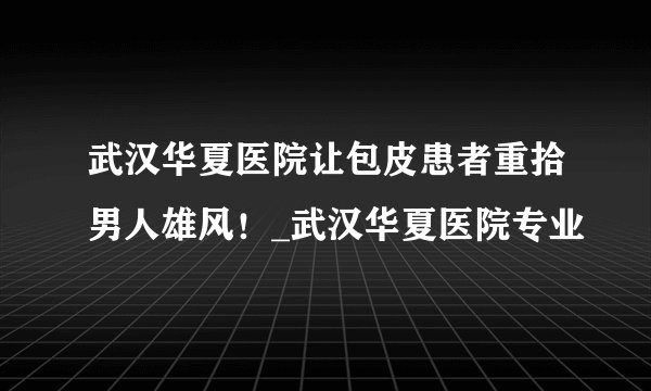 武汉华夏医院让包皮患者重拾男人雄风!_武汉华夏医院专业