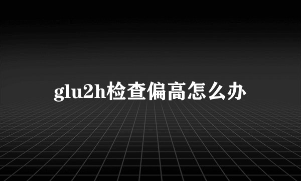 glu2h检查偏高怎么办