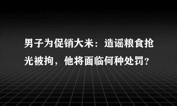 男子为促销大米：造谣粮食抢光被拘，他将面临何种处罚？