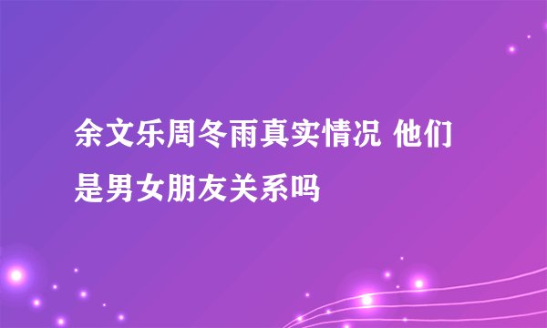 余文乐周冬雨真实情况 他们是男女朋友关系吗