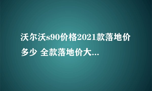 沃尔沃s90价格2021款落地价多少 全款落地价大概36.74万元