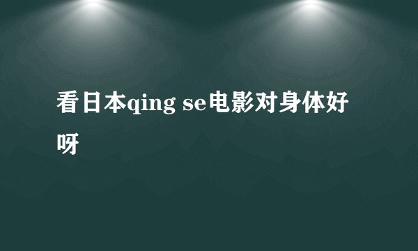 看日本qing se电影对身体好呀