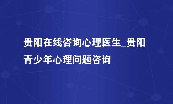 贵阳在线咨询心理医生_贵阳青少年心理问题咨询