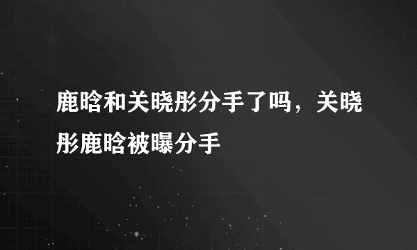 鹿晗和关晓彤分手了吗，关晓彤鹿晗被曝分手