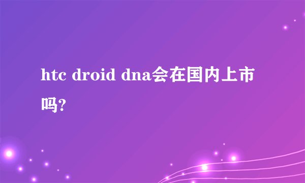 htc droid dna会在国内上市吗?