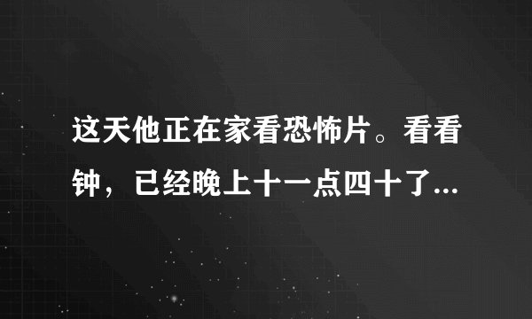 这天他正在家看恐怖片。看看钟，已经晚上十一点四十了。外面冷不丁地下起了爆雨，他突然想起车子还停在楼