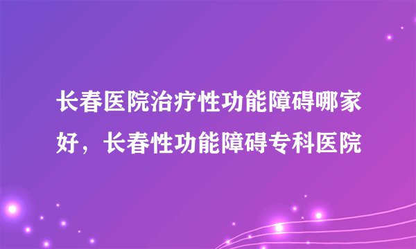 长春医院治疗性功能障碍哪家好,长春性功能障碍专科医院