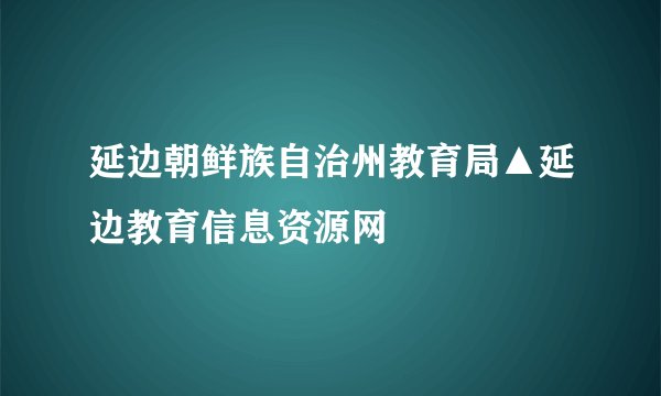 延边朝鲜族自治州教育局▲延边教育信息资源网