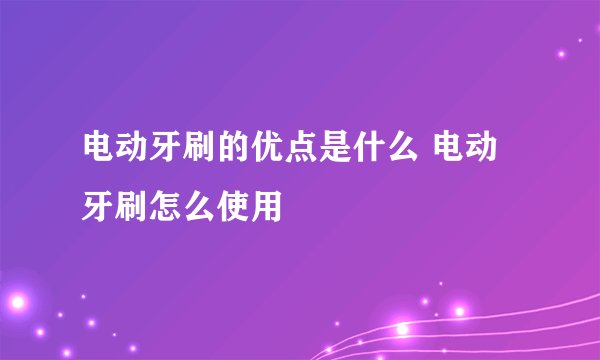 电动牙刷的优点是什么 电动牙刷怎么使用