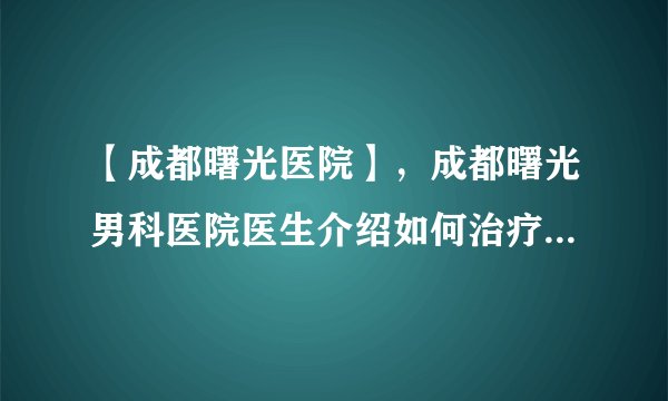 【成都曙光医院】，成都曙光男科医院医生介绍如何治疗男性前列腺炎效用好