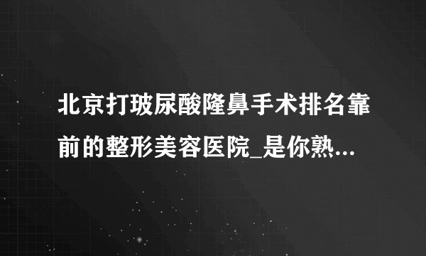 北京打玻尿酸隆鼻手术排名靠前的整形美容医院_是你熟悉的医院吗?