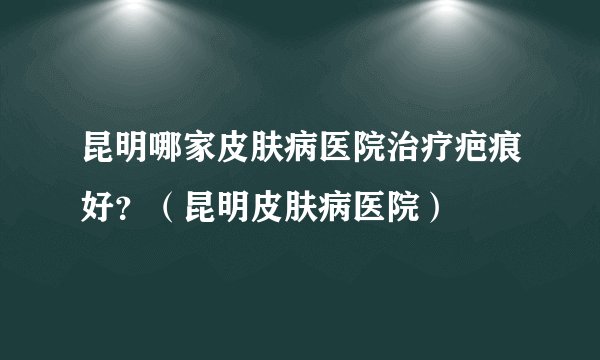 昆明哪家皮肤病医院治疗疤痕好？（昆明皮肤病医院）