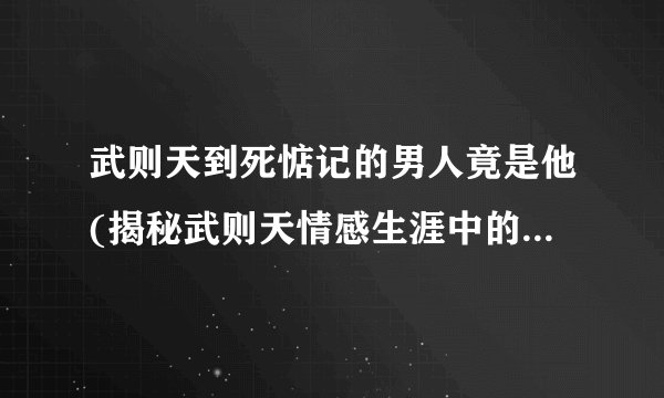武则天到死惦记的男人竟是他(揭秘武则天情感生涯中的最后一位挚爱)