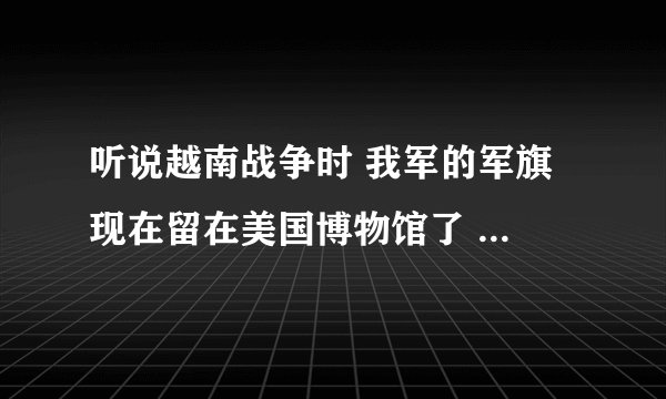 听说越南战争时 我军的军旗 现在留在美国博物馆了 !有这样的事吗? 谢谢有人能清楚告诉我
