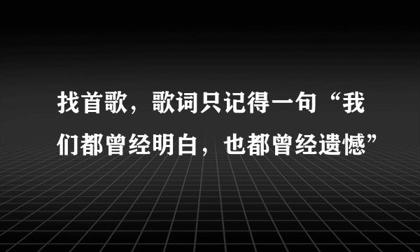 找首歌，歌词只记得一句“我们都曾经明白，也都曾经遗憾”