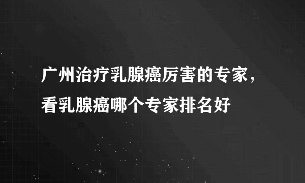 广州治疗乳腺癌厉害的专家，看乳腺癌哪个专家排名好